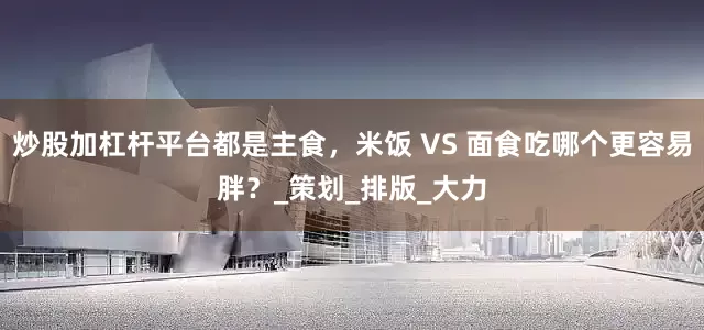 炒股加杠杆平台都是主食，米饭 VS 面食吃哪个更容易胖？_策划_排版_大力