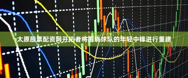 太原股票配资网开拓者将围绕球队的年轻中锋进行重建