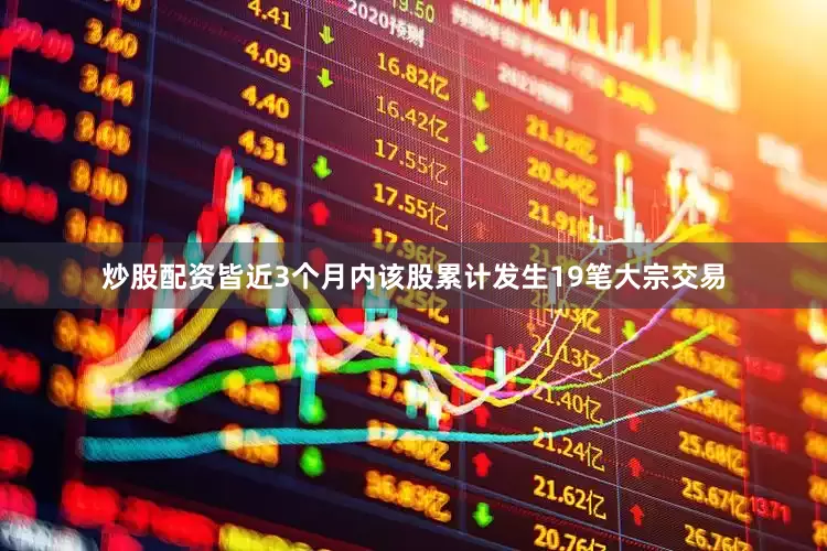 炒股配资皆近3个月内该股累计发生19笔大宗交易