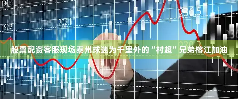 股票配资客服现场泰州球迷为千里外的“村超”兄弟榕江加油