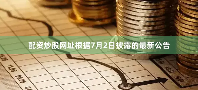 配资炒股网址　　根据7月2日披露的最新公告