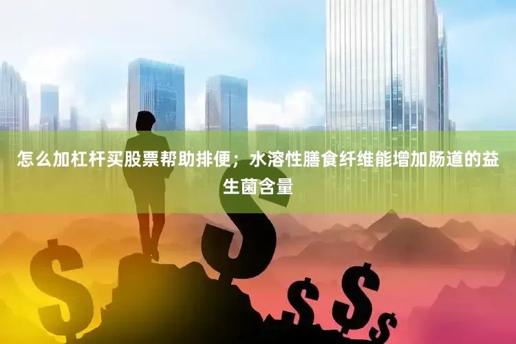 怎么加杠杆买股票帮助排便；水溶性膳食纤维能增加肠道的益生菌含量